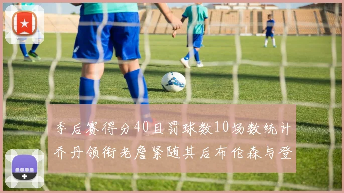 季后赛得分40且罚球数10场数统计乔丹领衔老詹紧随其后布伦森与登库并肩奋战