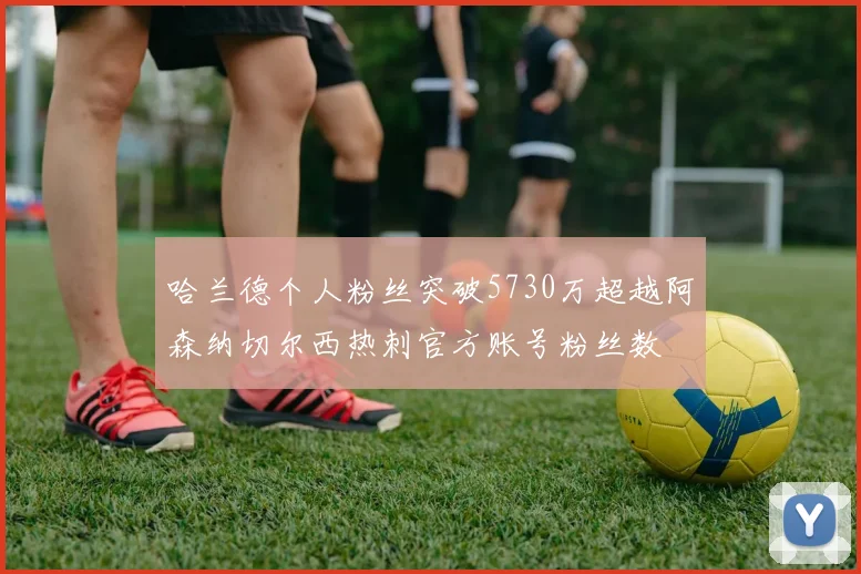 哈兰德个人粉丝突破5730万超越阿森纳切尔西热刺官方账号粉丝数