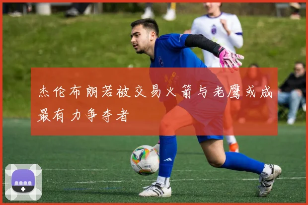 杰伦布朗若被交易火箭与老鹰或成最有力争夺者