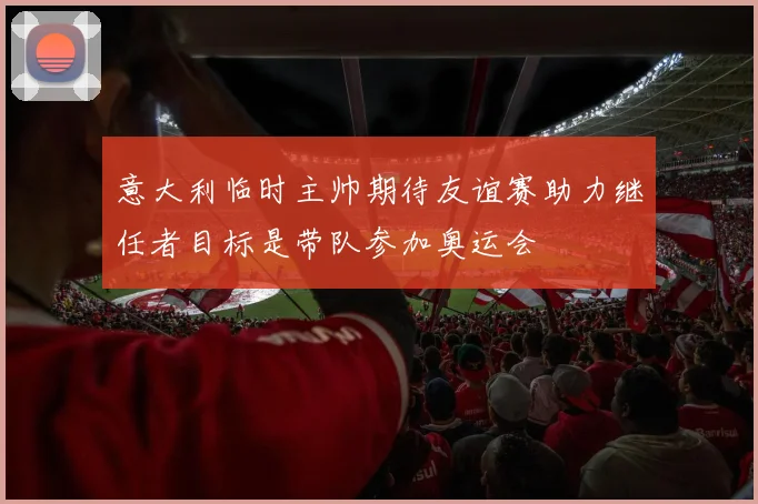 意大利临时主帅期待友谊赛助力继任者目标是带队参加奥运会
