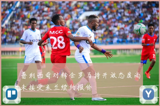 普利西奇对转会罗马持开放态度尚未接受米兰续约报价