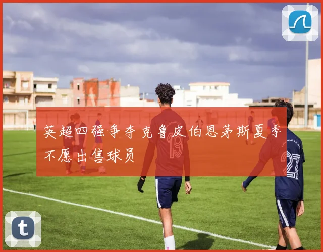 英超四强争夺克鲁皮伯恩茅斯夏季不愿出售球员
