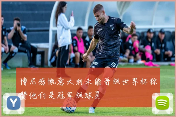 博尼感慨意大利未能晋级世界杯称赞他们是冠军级球员