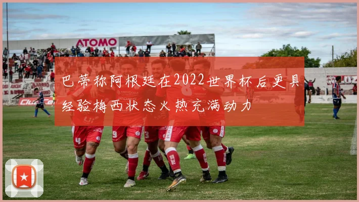 巴蒂称阿根廷在2022世界杯后更具经验梅西状态火热充满动力