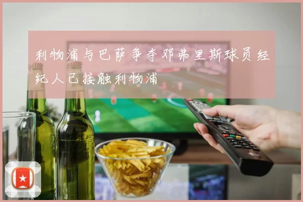利物浦与巴萨争夺邓弗里斯球员经纪人已接触利物浦