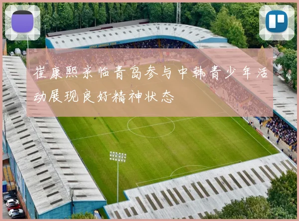 崔康熙亲临青岛参与中韩青少年活动展现良好精神状态
