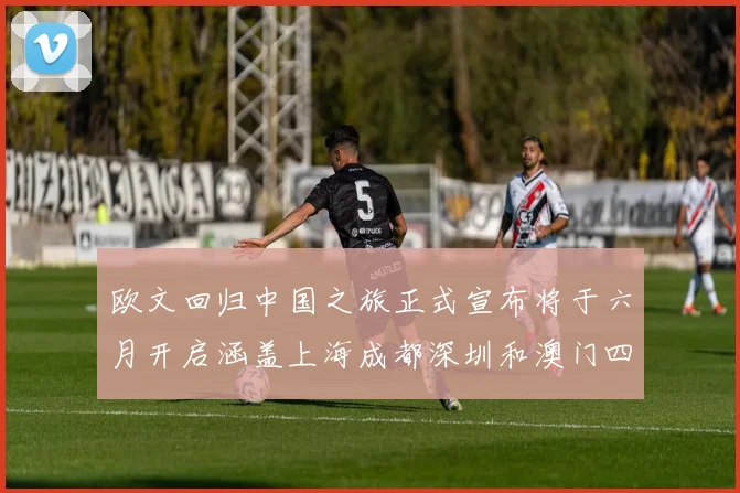 欧文回归中国之旅正式宣布将于六月开启涵盖上海成都深圳和澳门四大城市